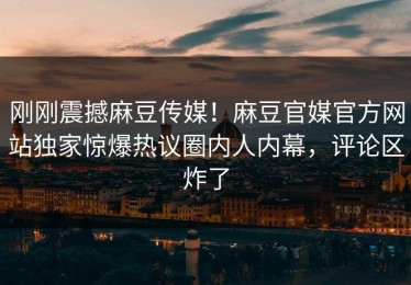 刚刚震撼麻豆传媒！麻豆官媒官方网站独家惊爆热议圈内人内幕，评论区炸了