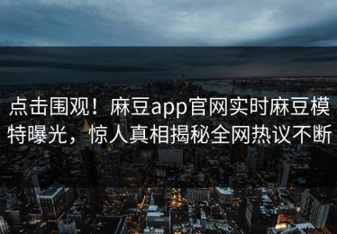 点击围观！麻豆app官网实时麻豆模特曝光，惊人真相揭秘全网热议不断