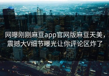 网曝刚刚麻豆app官网版麻豆天美，震撼大V细节曝光让你评论区炸了