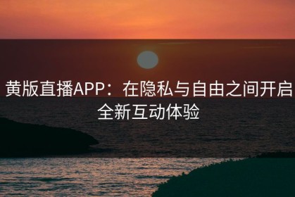 黄版直播APP：在隐私与自由之间开启全新互动体验