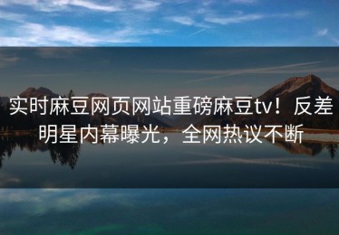 实时麻豆网页网站重磅麻豆tv！反差明星内幕曝光，全网热议不断