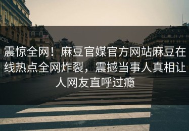 震惊全网！麻豆官媒官方网站麻豆在线热点全网炸裂，震撼当事人真相让人网友直呼过瘾