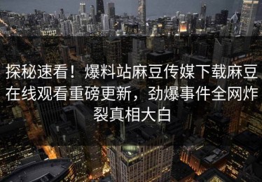 探秘速看！爆料站麻豆传媒下载麻豆在线观看重磅更新，劲爆事件全网炸裂真相大白