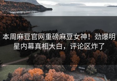 本周麻豆官网重磅麻豆女神！劲爆明星内幕真相大白，评论区炸了