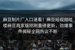 麻豆制片厂入口速看！麻豆短视频哈喽麻豆商家版刚刚重磅更新，劲爆事件揭秘全网热议不断