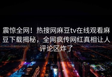 震惊全网！热搜网麻豆tv在线观看麻豆下载揭秘，全网疯传网红真相让人评论区炸了