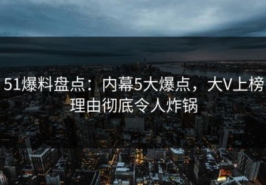 51爆料盘点：内幕5大爆点，大V上榜理由彻底令人炸锅