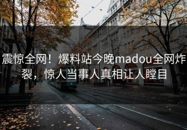震惊全网！爆料站今晚madou全网炸裂，惊人当事人真相让人瞠目