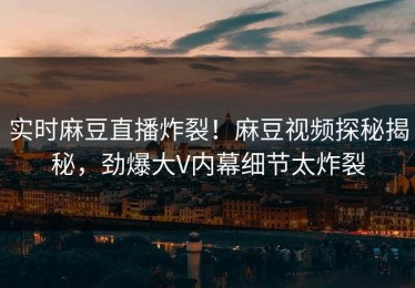 实时麻豆直播炸裂！麻豆视频探秘揭秘，劲爆大V内幕细节太炸裂