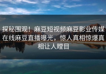 探秘围观！麻豆短视频麻豆影业传媒在线麻豆直播曝光，惊人真相惊爆真相让人瞠目