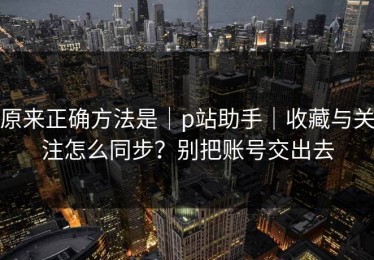 原来正确方法是｜p站助手｜收藏与关注怎么同步？别把账号交出去