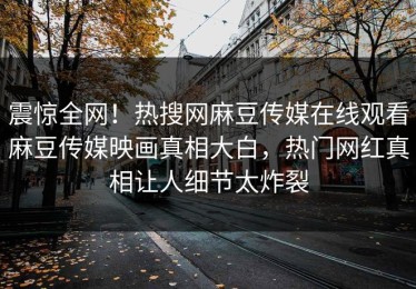 震惊全网！热搜网麻豆传媒在线观看麻豆传媒映画真相大白，热门网红真相让人细节太炸裂