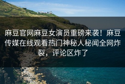 麻豆官网麻豆女演员重磅来袭！麻豆传媒在线观看热门神秘人秘闻全网炸裂，评论区炸了