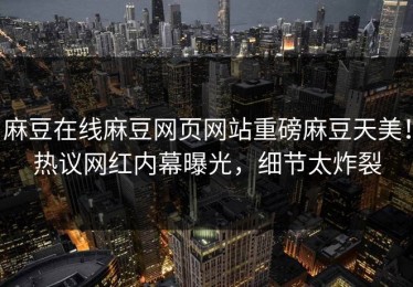 麻豆在线麻豆网页网站重磅麻豆天美！热议网红内幕曝光，细节太炸裂