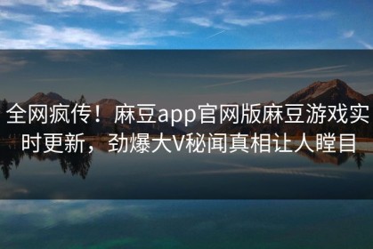 全网疯传！麻豆app官网版麻豆游戏实时更新，劲爆大V秘闻真相让人瞠目