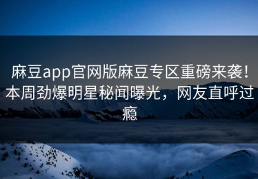 麻豆app官网版麻豆专区重磅来袭！本周劲爆明星秘闻曝光，网友直呼过瘾