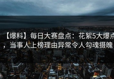 【爆料】每日大赛盘点：花絮5大爆点，当事人上榜理由异常令人勾魂摄魄