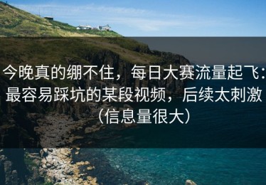 今晚真的绷不住，每日大赛流量起飞：最容易踩坑的某段视频，后续太刺激（信息量很大）