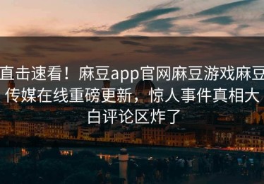 直击速看！麻豆app官网麻豆游戏麻豆传媒在线重磅更新，惊人事件真相大白评论区炸了