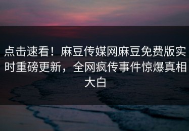 点击速看！麻豆传媒网麻豆免费版实时重磅更新，全网疯传事件惊爆真相大白
