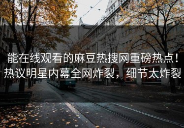 能在线观看的麻豆热搜网重磅热点！热议明星内幕全网炸裂，细节太炸裂