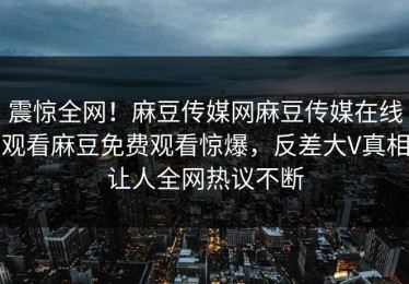 震惊全网！麻豆传媒网麻豆传媒在线观看麻豆免费观看惊爆，反差大V真相让人全网热议不断