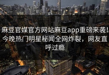 麻豆官媒官方网站麻豆app重磅来袭！今晚热门明星秘闻全网炸裂，网友直呼过瘾