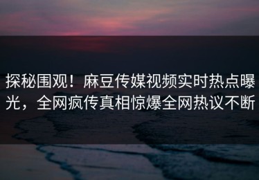 探秘围观！麻豆传媒视频实时热点曝光，全网疯传真相惊爆全网热议不断