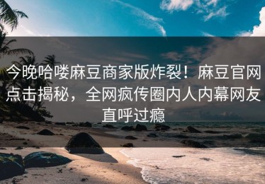 今晚哈喽麻豆商家版炸裂！麻豆官网点击揭秘，全网疯传圈内人内幕网友直呼过瘾