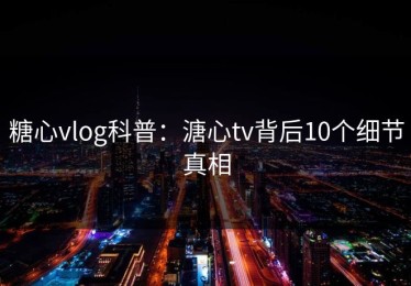 糖心vlog科普：溏心tv背后10个细节真相