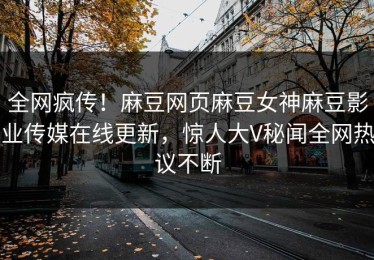 全网疯传！麻豆网页麻豆女神麻豆影业传媒在线更新，惊人大V秘闻全网热议不断
