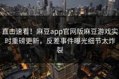 直击速看！麻豆app官网版麻豆游戏实时重磅更新，反差事件曝光细节太炸裂