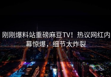 刚刚爆料站重磅麻豆TV！热议网红内幕惊爆，细节太炸裂