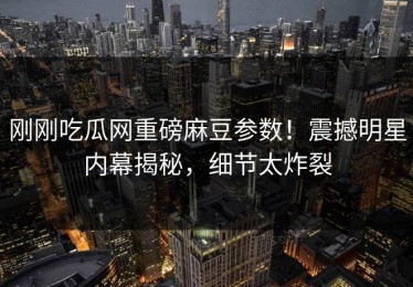 刚刚吃瓜网重磅麻豆参数！震撼明星内幕揭秘，细节太炸裂