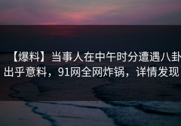 【爆料】当事人在中午时分遭遇八卦出乎意料，91网全网炸锅，详情发现