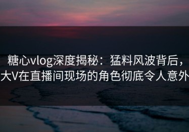 糖心vlog深度揭秘：猛料风波背后，大V在直播间现场的角色彻底令人意外