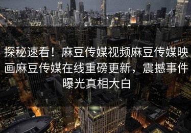 探秘速看！麻豆传媒视频麻豆传媒映画麻豆传媒在线重磅更新，震撼事件曝光真相大白