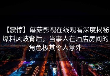 【震惊】蘑菇影视在线观看深度揭秘：爆料风波背后，当事人在酒店房间的角色极其令人意外