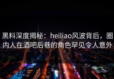 黑料深度揭秘：heiliao风波背后，圈内人在酒吧后巷的角色罕见令人意外
