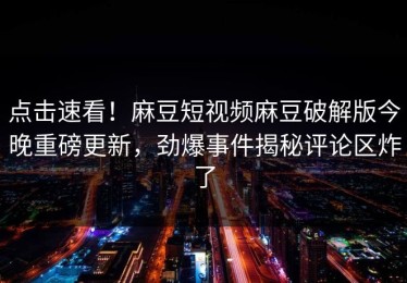 点击速看！麻豆短视频麻豆破解版今晚重磅更新，劲爆事件揭秘评论区炸了