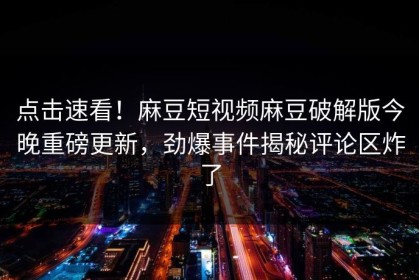 点击速看！麻豆短视频麻豆破解版今晚重磅更新，劲爆事件揭秘评论区炸了