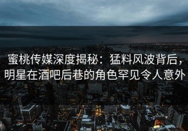 蜜桃传媒深度揭秘：猛料风波背后，明星在酒吧后巷的角色罕见令人意外