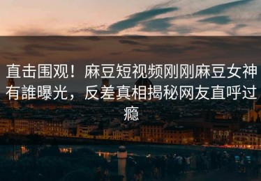 直击围观！麻豆短视频刚刚麻豆女神有誰曝光，反差真相揭秘网友直呼过瘾