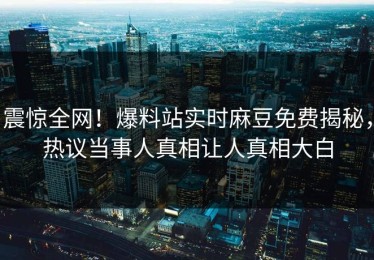 震惊全网！爆料站实时麻豆免费揭秘，热议当事人真相让人真相大白