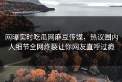 网曝实时吃瓜网麻豆传媒，热议圈内人细节全网炸裂让你网友直呼过瘾