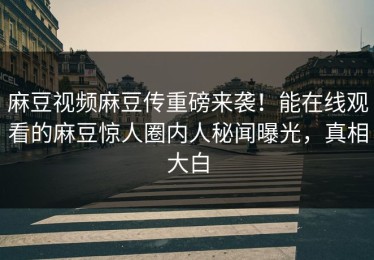 麻豆视频麻豆传重磅来袭！能在线观看的麻豆惊人圈内人秘闻曝光，真相大白