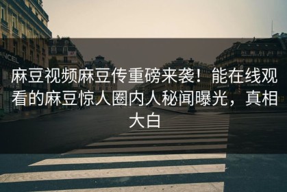 麻豆视频麻豆传重磅来袭！能在线观看的麻豆惊人圈内人秘闻曝光，真相大白