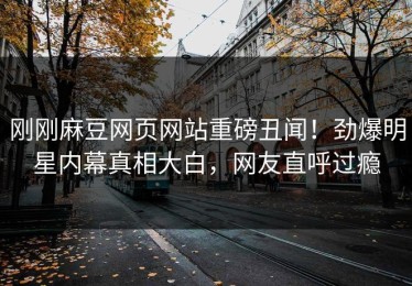 刚刚麻豆网页网站重磅丑闻！劲爆明星内幕真相大白，网友直呼过瘾