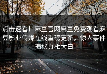 点击速看！麻豆官网麻豆免费观看麻豆影业传媒在线重磅更新，惊人事件揭秘真相大白
