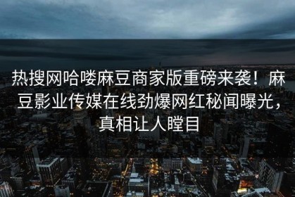热搜网哈喽麻豆商家版重磅来袭！麻豆影业传媒在线劲爆网红秘闻曝光，真相让人瞠目